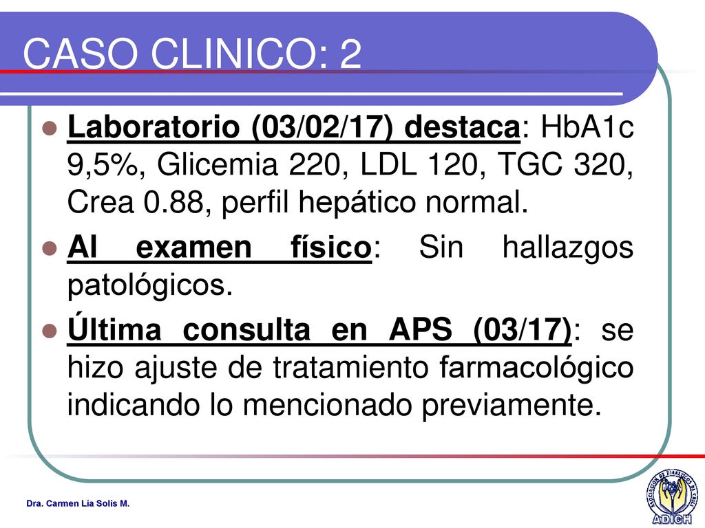 CASO CLINICO: 2 Laboratorio (03/02/17) destaca: HbA1c 9,5%, Glicemia 220, LDL 120, TGC 320, Crea 0.88, perfil hepático normal.