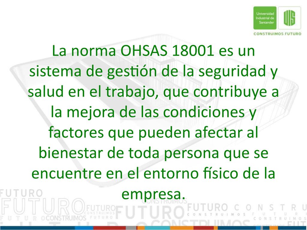La norma OHSAS es un sistema de gestión de la seguridad y salud en el trabajo, que contribuye a la mejora de las condiciones y factores que pueden afectar al bienestar de toda persona que se encuentre en el entorno físico de la empresa.