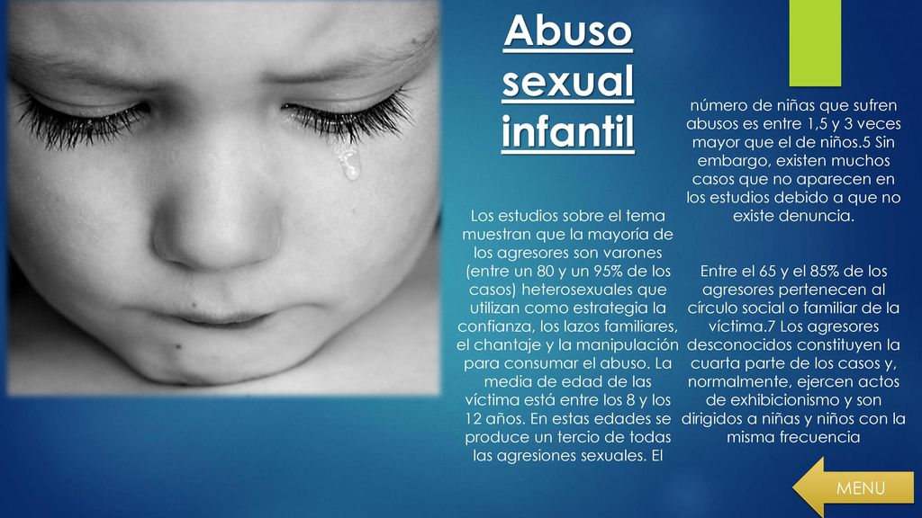 Abuso sexual infantil Los estudios sobre el tema muestran que la mayoría de los agresores son varones (entre un 80 y un 95% de los casos) heterosexuales que utilizan como estrategia la confianza, los lazos familiares, el chantaje y la manipulación para consumar el abuso. La media de edad de las víctima está entre los 8 y los 12 años. En estas edades se produce un tercio de todas las agresiones sexuales. El número de niñas que sufren abusos es entre 1,5 y 3 veces mayor que el de niños.5 Sin embargo, existen muchos casos que no aparecen en los estudios debido a que no existe denuncia. Entre el 65 y el 85% de los agresores pertenecen al círculo social o familiar de la víctima.7 Los agresores desconocidos constituyen la cuarta parte de los casos y, normalmente, ejercen actos de exhibicionismo y son dirigidos a niñas y niños con la misma frecuencia