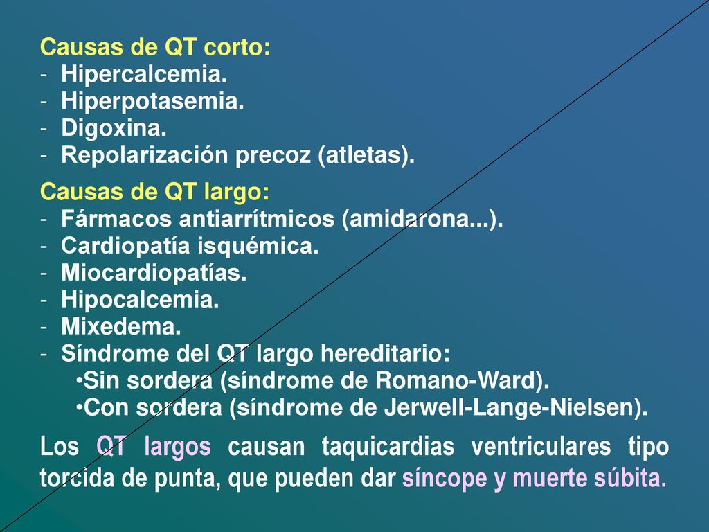 Causas de QT corto: Hipercalcemia. Hiperpotasemia. Digoxina. Repolarización precoz (atletas). Causas de QT largo: