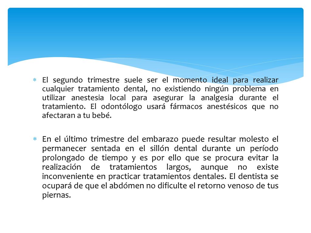 El segundo trimestre suele ser el momento ideal para realizar cualquier tratamiento dental, no existiendo ningún problema en utilizar anestesia local para asegurar la analgesia durante el tratamiento. El odontólogo usará fármacos anestésicos que no afectaran a tu bebé.