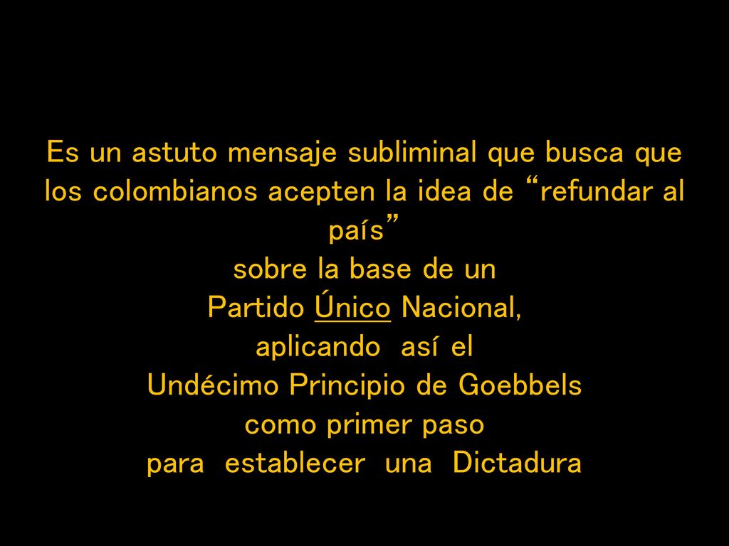 Es un astuto mensaje subliminal que busca que los colombianos acepten la idea de refundar al país sobre la base de un Partido Único Nacional, aplicando así el Undécimo Principio de Goebbels como primer paso para establecer una Dictadura