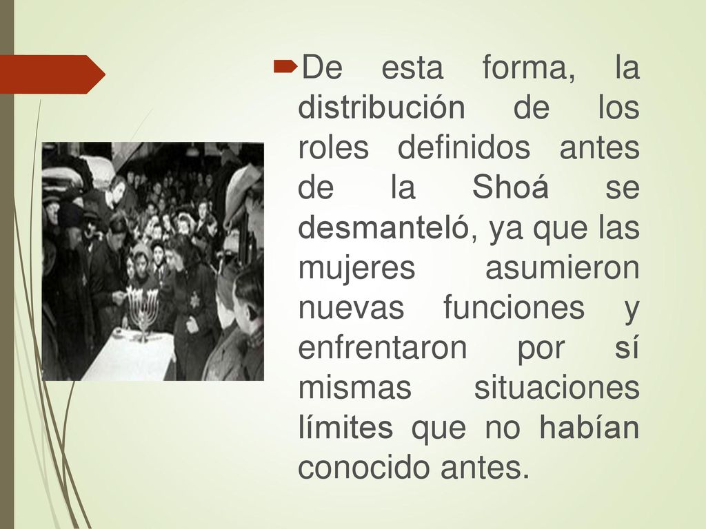 De esta forma, la distribución de los roles definidos antes de la Shoá se desmanteló, ya que las mujeres asumieron nuevas funciones y enfrentaron por sí mismas situaciones límites que no habían conocido antes.