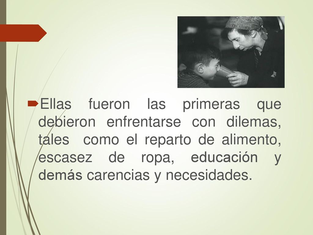 Ellas fueron las primeras que debieron enfrentarse con dilemas, tales como el reparto de alimento, escasez de ropa, educación y demás carencias y necesidades.
