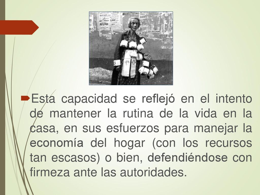 Esta capacidad se reflejó en el intento de mantener la rutina de la vida en la casa, en sus esfuerzos para manejar la economía del hogar (con los recursos tan escasos) o bien, defendiéndose con firmeza ante las autoridades.