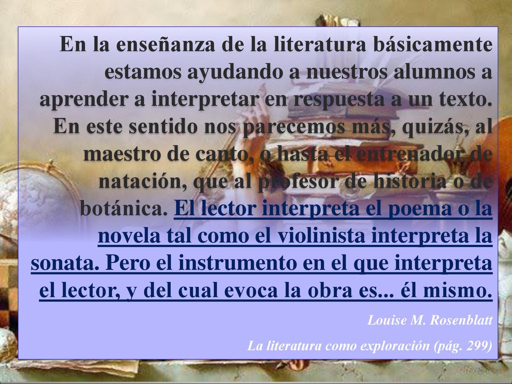 En la enseñanza de la literatura básicamente estamos ayudando a nuestros alumnos a aprender a interpretar en respuesta a un texto. En este sentido nos parecemos más, quizás, al maestro de canto, o hasta el entrenador de natación, que al profesor de historia o de botánica. El lector interpreta el poema o la novela tal como el violinista interpreta la sonata. Pero el instrumento en el que interpreta el lector, y del cual evoca la obra es... él mismo.
