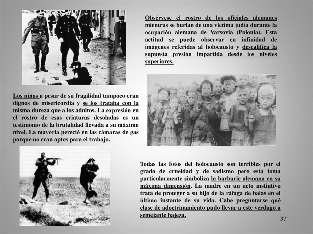 Obsérvese el rostro de los oficiales alemanes mientras se burlan de una víctima judía durante la ocupación alemana de Varsovia (Polonia). Esta actitud se puede observar en infinidad de imágenes referidas al holocausto y descalifica la supuesta presión impartida desde los niveles superiores.