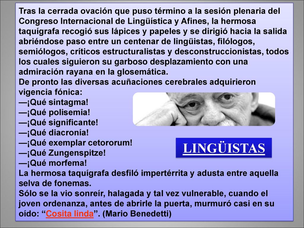 Tras la cerrada ovación que puso término a la sesión plenaria del Congreso Internacional de Lingüística y Afines, la hermosa taquígrafa recogió sus lápices y papeles y se dirigió hacia la salida abriéndose paso entre un centenar de lingüistas, filólogos, semiólogos, críticos estructuralistas y desconstruccionistas, todos los cuales siguieron su garboso desplazamiento con una admiración rayana en la glosemática.