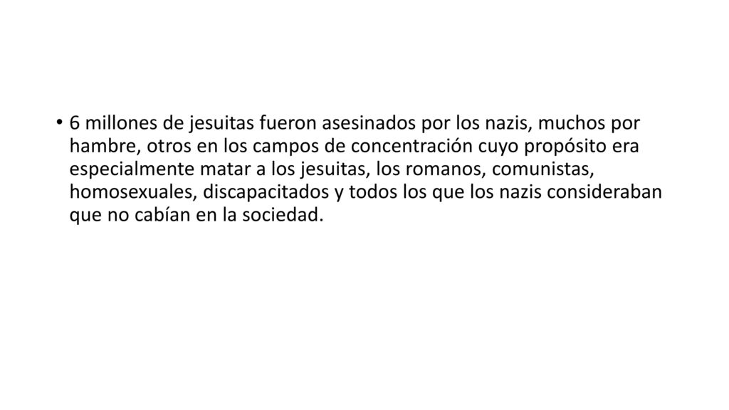 6 millones de jesuitas fueron asesinados por los nazis, muchos por hambre, otros en los campos de concentración cuyo propósito era especialmente matar a los jesuitas, los romanos, comunistas, homosexuales, discapacitados y todos los que los nazis consideraban que no cabían en la sociedad.
