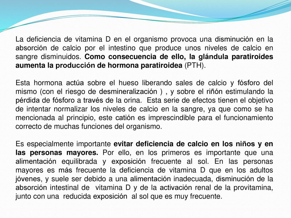 La deficiencia de vitamina D en el organismo provoca una disminución en la absorción de calcio por el intestino que produce unos niveles de calcio en sangre disminuidos. Como consecuencia de ello, la glándula paratiroides aumenta la producción de hormona paratiroidea (PTH).
