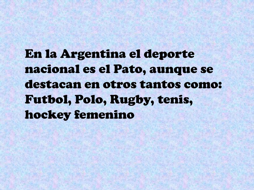 En la Argentina el deporte nacional es el Pato, aunque se destacan en otros tantos como: Futbol, Polo, Rugby, tenis, hockey femenino