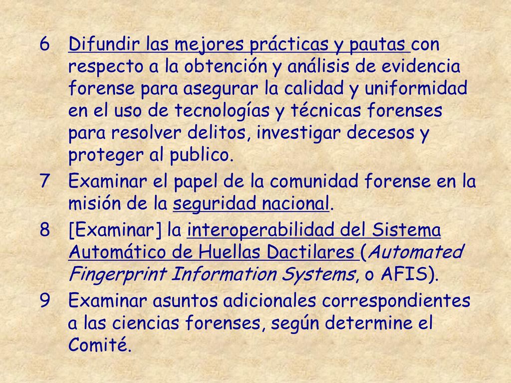 Difundir las mejores prácticas y pautas con respecto a la obtención y análisis de evidencia forense para asegurar la calidad y uniformidad en el uso de tecnologías y técnicas forenses para resolver delitos, investigar decesos y proteger al publico.