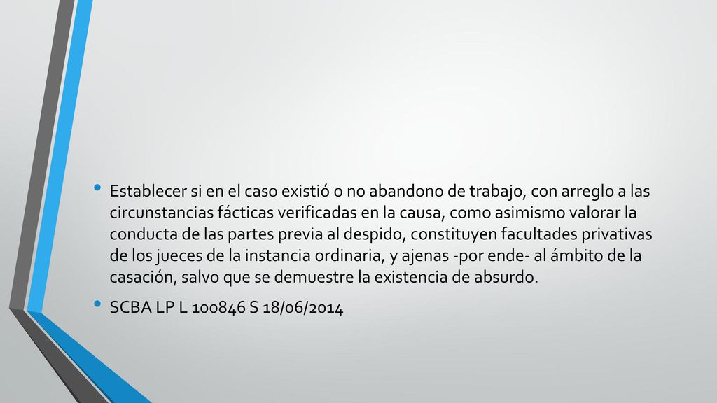 Establecer si en el caso existió o no abandono de trabajo, con arreglo a las circunstancias fácticas verificadas en la causa, como asimismo valorar la conducta de las partes previa al despido, constituyen facultades privativas de los jueces de la instancia ordinaria, y ajenas -por ende- al ámbito de la casación, salvo que se demuestre la existencia de absurdo.
