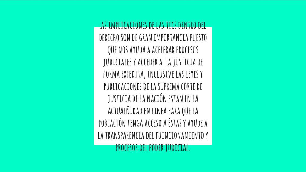 Las implicaciones de las tics dentro del derecho son de gran importancia puesto que nos ayuda a acelerar procesos judiciales y acceder a la justicia de forma expedita, inclusive las leyes y publicaciones de la suprema corte de justicia de la nación estan en la actualñidad en linea para que la población tenga acceso a éstas y ayude a la transparencia del fuincionamiento y procesos del poder judicial.