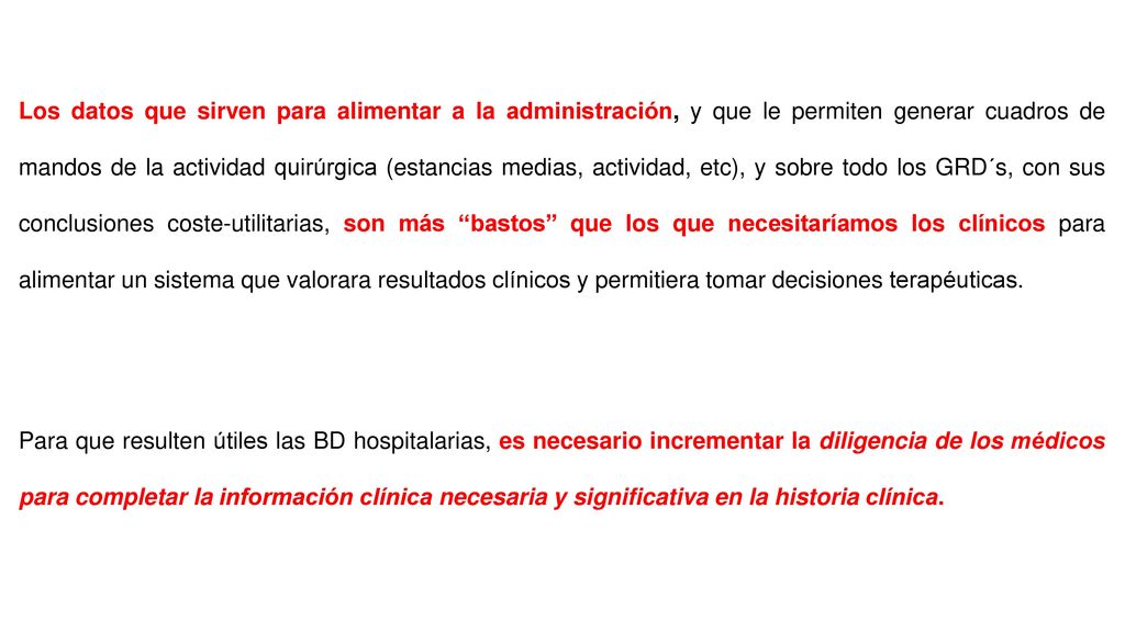 Los datos que sirven para alimentar a la administración, y que le permiten generar cuadros de mandos de la actividad quirúrgica (estancias medias, actividad, etc), y sobre todo los GRD´s, con sus conclusiones coste-utilitarias, son más bastos que los que necesitaríamos los clínicos para alimentar un sistema que valorara resultados clínicos y permitiera tomar decisiones terapéuticas.