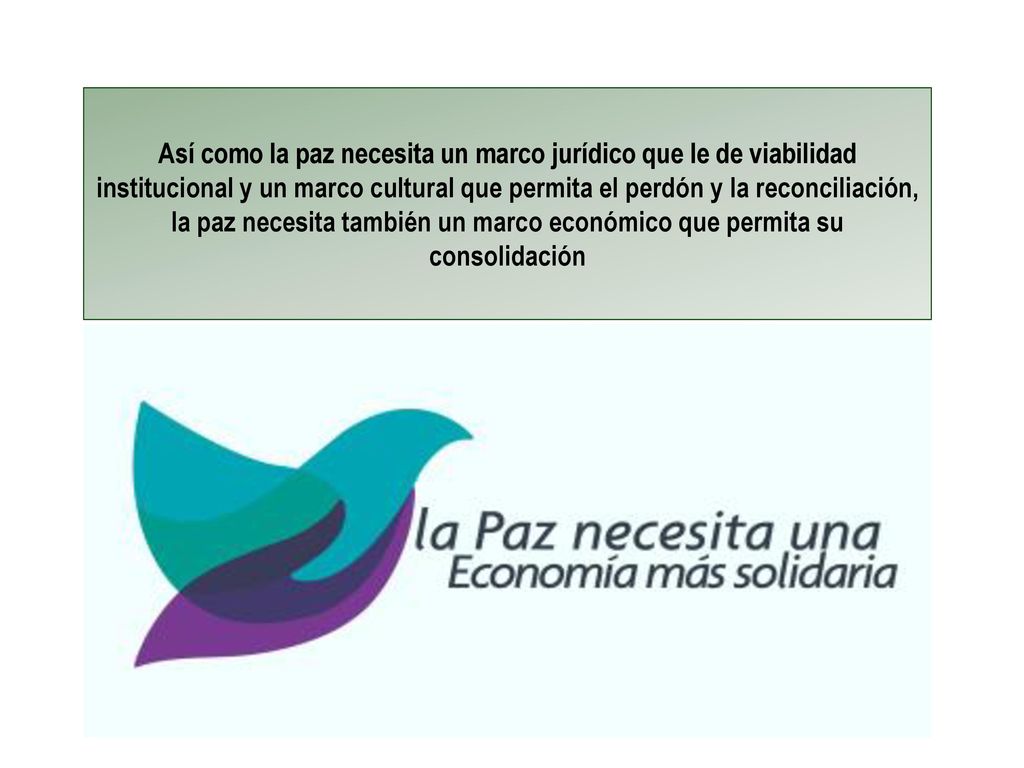 Así como la paz necesita un marco jurídico que le de viabilidad institucional y un marco cultural que permita el perdón y la reconciliación, la paz necesita también un marco económico que permita su consolidación