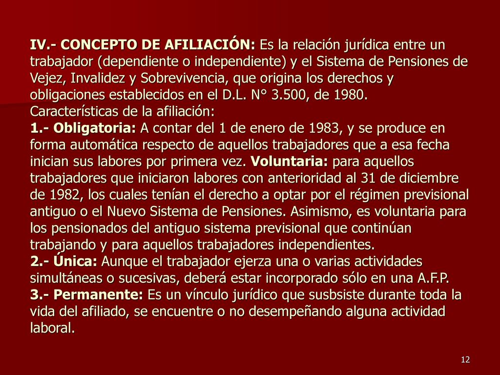 IV.- CONCEPTO DE AFILIACIÓN: Es la relación jurídica entre un trabajador (dependiente o independiente) y el Sistema de Pensiones de Vejez, Invalidez y Sobrevivencia, que origina los derechos y obligaciones establecidos en el D.L.