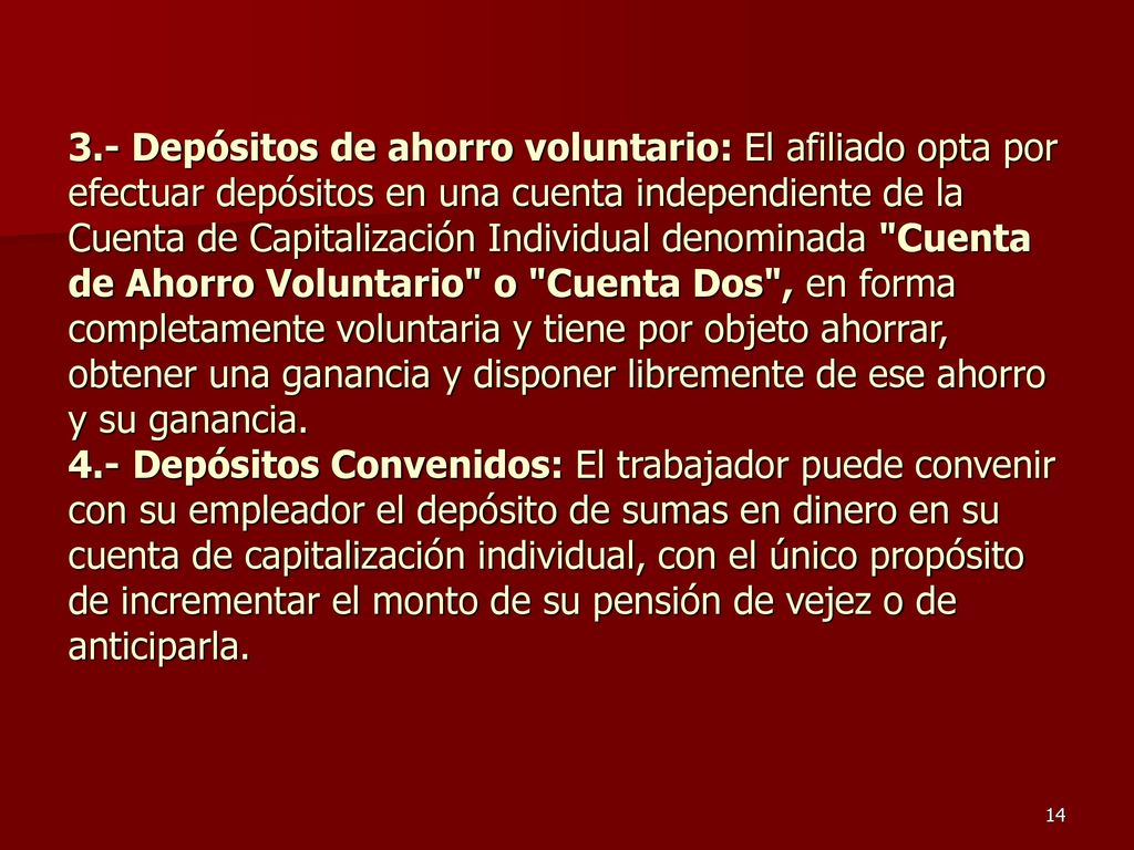 3.- Depósitos de ahorro voluntario: El afiliado opta por efectuar depósitos en una cuenta independiente de la Cuenta de Capitalización Individual denominada Cuenta de Ahorro Voluntario o Cuenta Dos , en forma completamente voluntaria y tiene por objeto ahorrar, obtener una ganancia y disponer libremente de ese ahorro y su ganancia.