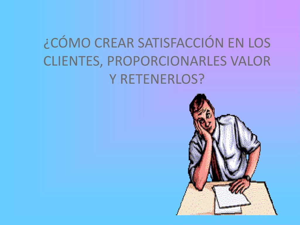 ¿CÓMO CREAR SATISFACCIÓN EN LOS CLIENTES, PROPORCIONARLES VALOR Y RETENERLOS