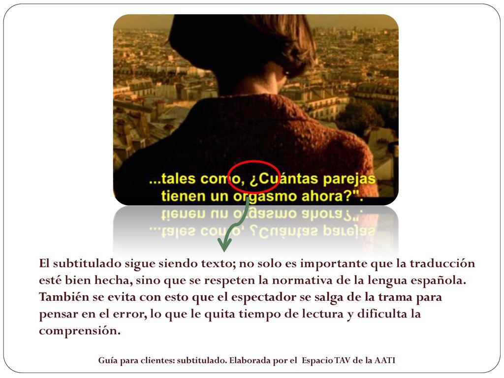 El subtitulado sigue siendo texto; no solo es importante que la traducción esté bien hecha, sino que se respeten la normativa de la lengua española. También se evita con esto que el espectador se salga de la trama para pensar en el error, lo que le quita tiempo de lectura y dificulta la comprensión.