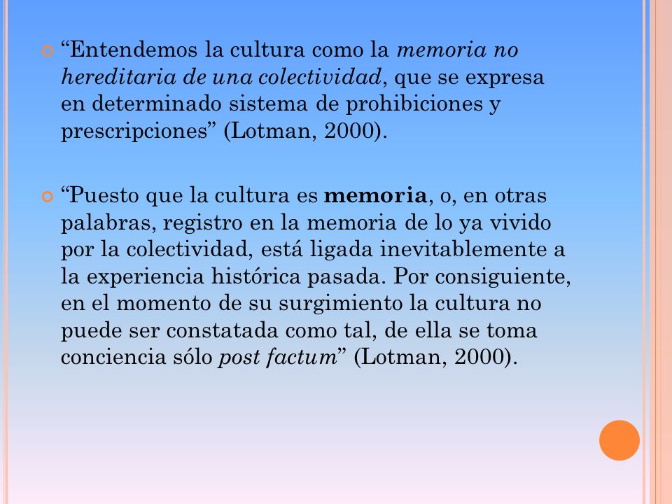 Entendemos la cultura como la memoria no hereditaria de una colectividad, que se expresa en determinado sistema de prohibiciones y prescripciones (Lotman, 2000).