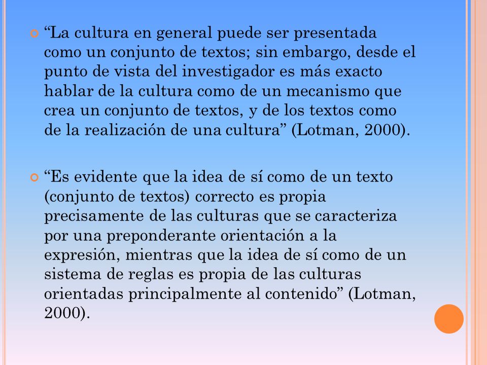 La cultura en general puede ser presentada como un conjunto de textos; sin embargo, desde el punto de vista del investigador es más exacto hablar de la cultura como de un mecanismo que crea un conjunto de textos, y de los textos como de la realización de una cultura (Lotman, 2000).
