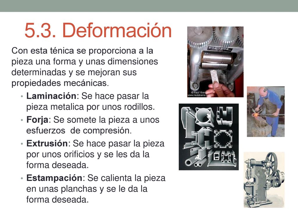 5.3. Deformación Con esta ténica se proporciona a la pieza una forma y unas dimensiones determinadas y se mejoran sus propiedades mecánicas.