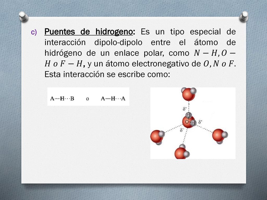 Puentes de hidrogeno: Es un tipo especial de interacción dipolo-dipolo entre el átomo de hidrógeno de un enlace polar, como 𝑁−𝐻, 𝑂−𝐻 𝑜 𝐹−𝐻, y un átomo electronegativo de 𝑂, 𝑁 𝑜 𝐹.