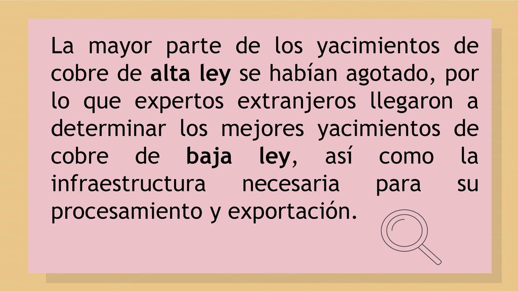 La mayor parte de los yacimientos de cobre de alta ley se habían agotado, por lo que expertos extranjeros llegaron a determinar los mejores yacimientos de cobre de baja ley, así como la infraestructura necesaria para su procesamiento y exportación.