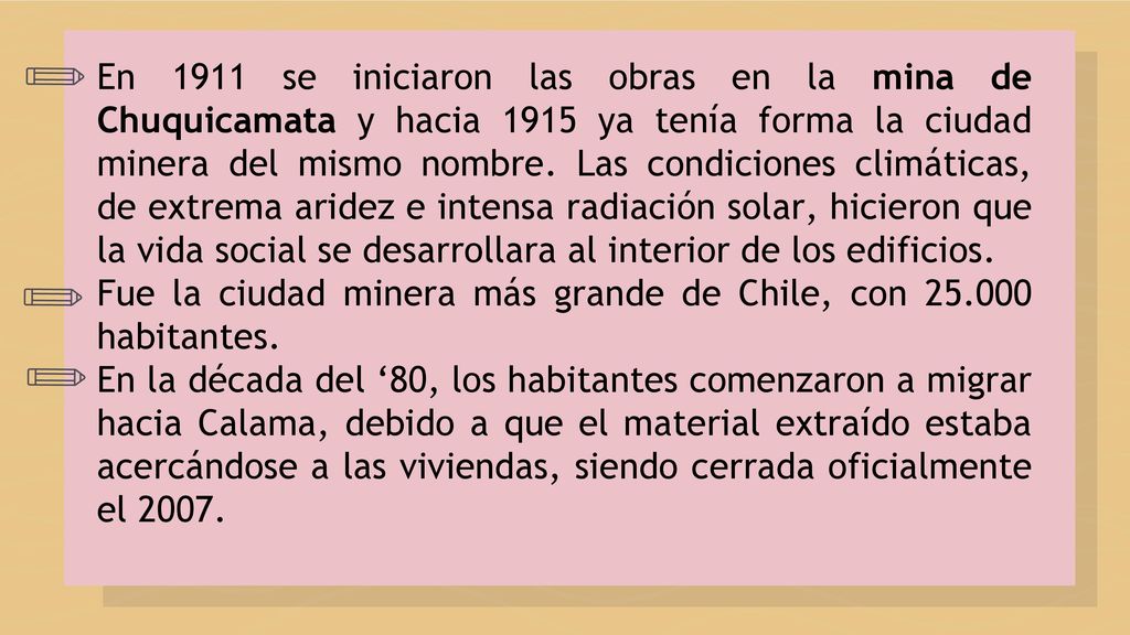 En 1911 se iniciaron las obras en la mina de Chuquicamata y hacia 1915 ya tenía forma la ciudad minera del mismo nombre. Las condiciones climáticas, de extrema aridez e intensa radiación solar, hicieron que la vida social se desarrollara al interior de los edificios.