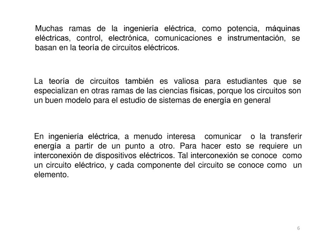 Muchas ramas de la ingeniería eléctrica, como potencia, máquinas eléctricas, control, electrónica, comunicaciones e instrumentación, se basan en la teoría de circuitos eléctricos.