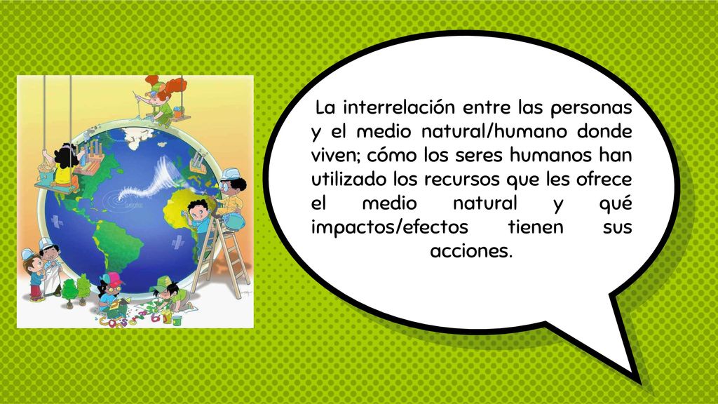 La interrelación entre las personas y el medio natural/humano donde viven; cómo los seres humanos han utilizado los recursos que les ofrece el medio natural y qué impactos/efectos tienen sus acciones.