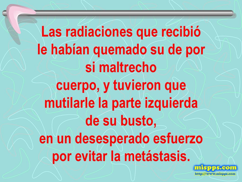 Las radiaciones que recibió le habían quemado su de por si maltrecho cuerpo, y tuvieron que mutilarle la parte izquierda de su busto, en un desesperado esfuerzo por evitar la metástasis.