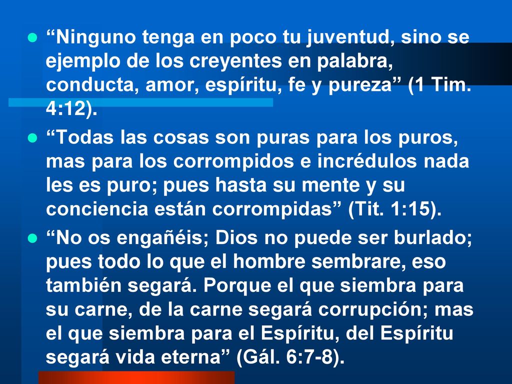 Ninguno tenga en poco tu juventud, sino se ejemplo de los creyentes en palabra, conducta, amor, espíritu, fe y pureza (1 Tim. 4:12).