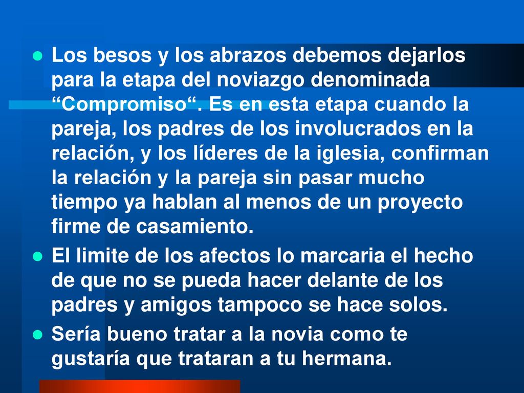 Los besos y los abrazos debemos dejarlos para la etapa del noviazgo denominada Compromiso . Es en esta etapa cuando la pareja, los padres de los involucrados en la relación, y los líderes de la iglesia, confirman la relación y la pareja sin pasar mucho tiempo ya hablan al menos de un proyecto firme de casamiento.