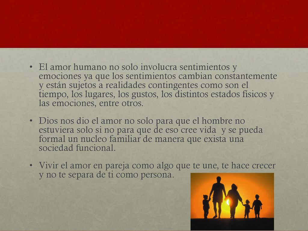 El amor humano no solo involucra sentimientos y emociones ya que los sentimientos cambian constantemente y están sujetos a realidades contingentes como son el tiempo, los lugares, los gustos, los distintos estados físicos y las emociones, entre otros.