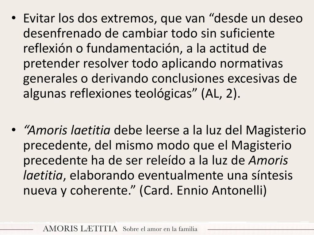 Evitar los dos extremos, que van desde un deseo desenfrenado de cambiar todo sin suficiente reflexión o fundamentación, a la actitud de pretender resolver todo aplicando normativas generales o derivando conclusiones excesivas de algunas reflexiones teológicas (AL, 2).