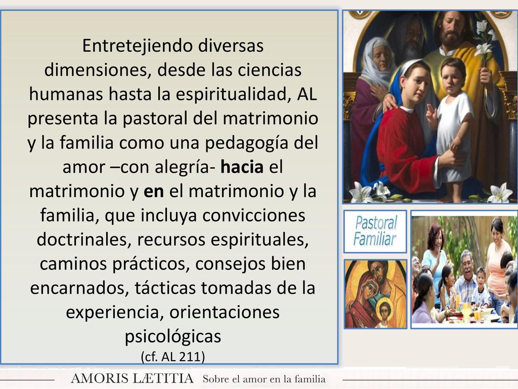 Entretejiendo diversas dimensiones, desde las ciencias humanas hasta la espiritualidad, AL presenta la pastoral del matrimonio y la familia como una pedagogía del amor –con alegría- hacia el matrimonio y en el matrimonio y la familia, que incluya convicciones doctrinales, recursos espirituales, caminos prácticos, consejos bien encarnados, tácticas tomadas de la experiencia, orientaciones psicológicas