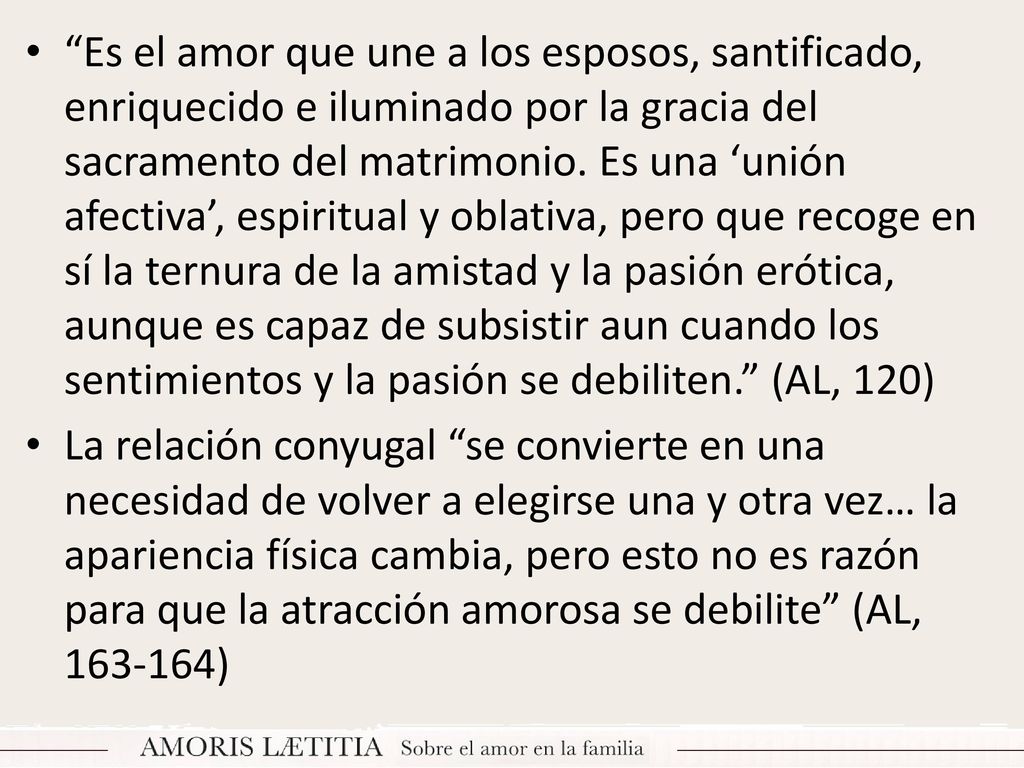 Es el amor que une a los esposos, santificado, enriquecido e iluminado por la gracia del sacramento del matrimonio. Es una ‘unión afectiva’, espiritual y oblativa, pero que recoge en sí la ternura de la amistad y la pasión erótica, aunque es capaz de subsistir aun cuando los sentimientos y la pasión se debiliten. (AL, 120)