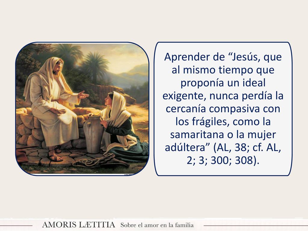 Aprender de Jesús, que al mismo tiempo que proponía un ideal exigente, nunca perdía la cercanía compasiva con los frágiles, como la samaritana o la mujer adúltera (AL, 38; cf.