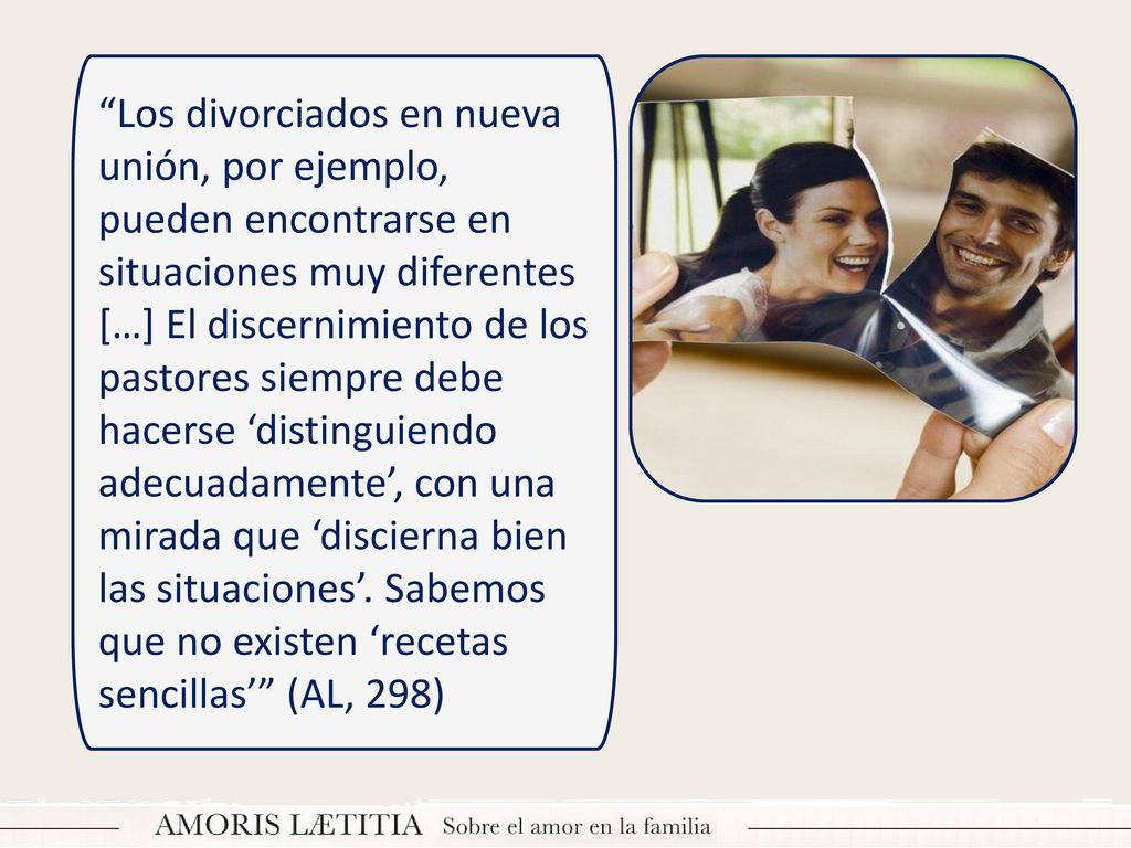 Los divorciados en nueva unión, por ejemplo, pueden encontrarse en situaciones muy diferentes […] El discernimiento de los pastores siempre debe hacerse ‘distinguiendo adecuadamente’, con una mirada que ‘discierna bien las situaciones’.