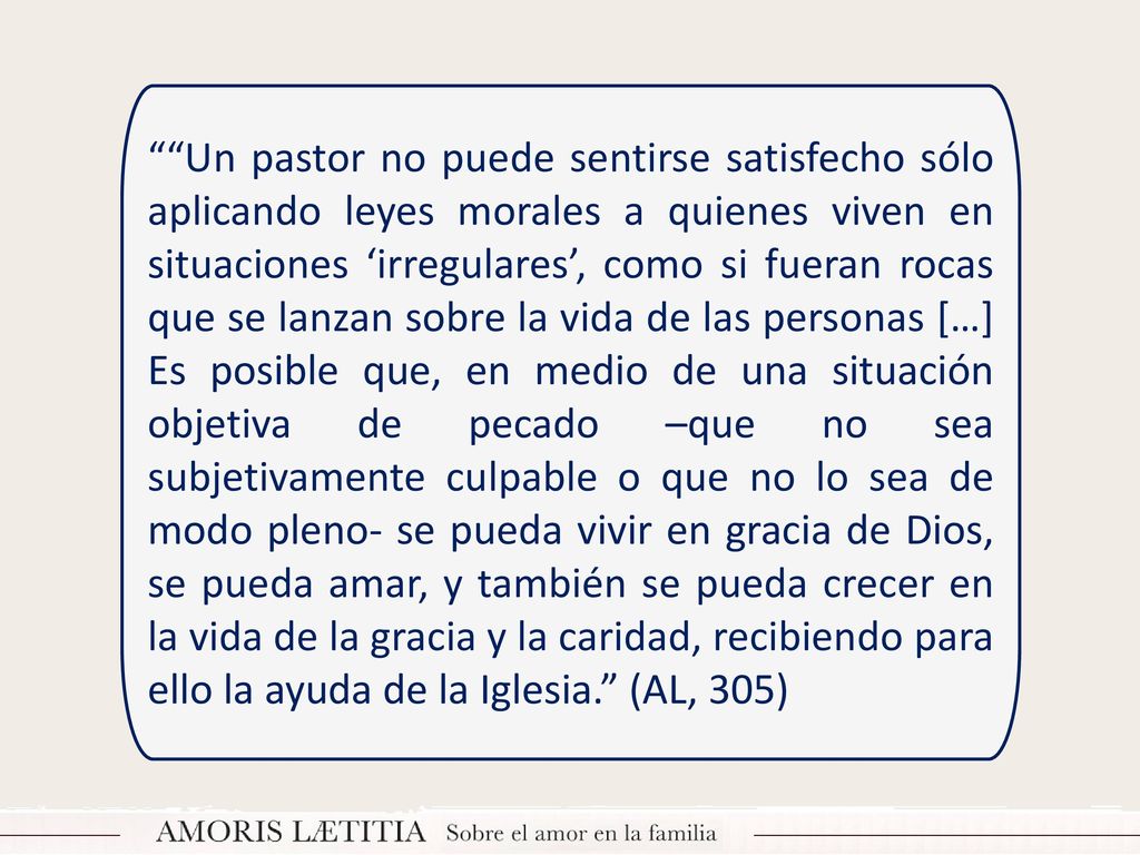Un pastor no puede sentirse satisfecho sólo aplicando leyes morales a quienes viven en situaciones ‘irregulares’, como si fueran rocas que se lanzan sobre la vida de las personas […] Es posible que, en medio de una situación objetiva de pecado –que no sea subjetivamente culpable o que no lo sea de modo pleno- se pueda vivir en gracia de Dios, se pueda amar, y también se pueda crecer en la vida de la gracia y la caridad, recibiendo para ello la ayuda de la Iglesia. (AL, 305)
