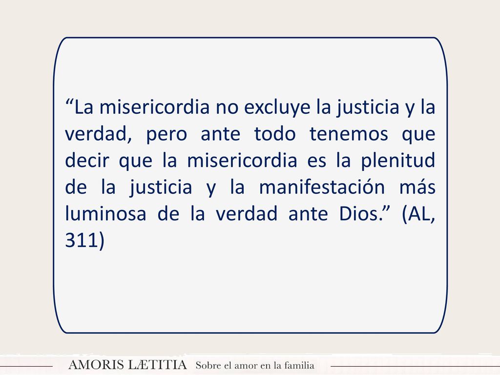 La misericordia no excluye la justicia y la verdad, pero ante todo tenemos que decir que la misericordia es la plenitud de la justicia y la manifestación más luminosa de la verdad ante Dios. (AL, 311)