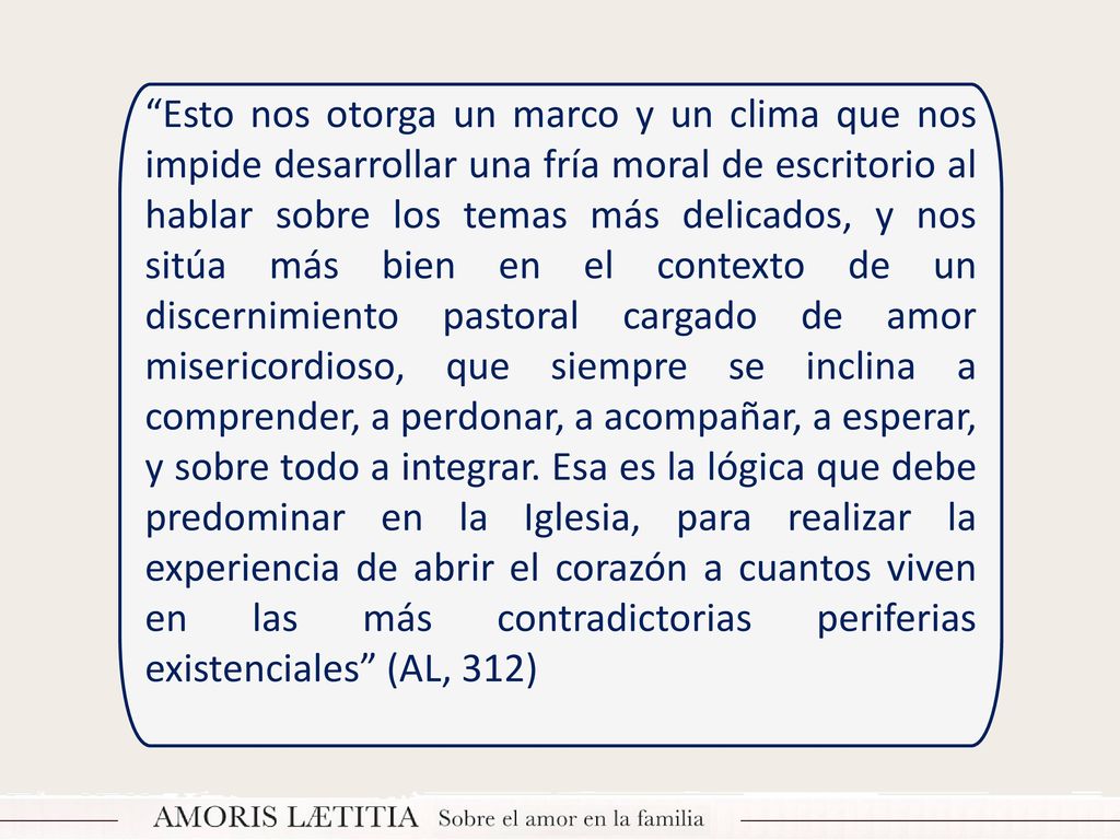 Esto nos otorga un marco y un clima que nos impide desarrollar una fría moral de escritorio al hablar sobre los temas más delicados, y nos sitúa más bien en el contexto de un discernimiento pastoral cargado de amor misericordioso, que siempre se inclina a comprender, a perdonar, a acompañar, a esperar, y sobre todo a integrar.