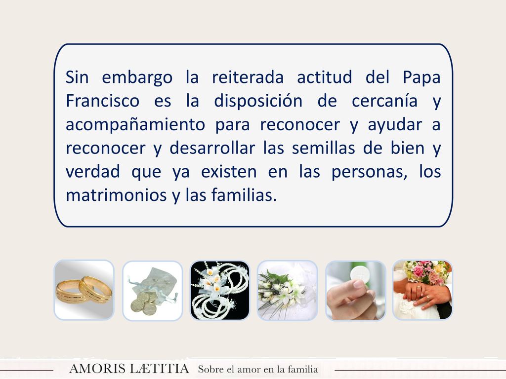 Sin embargo la reiterada actitud del Papa Francisco es la disposición de cercanía y acompañamiento para reconocer y ayudar a reconocer y desarrollar las semillas de bien y verdad que ya existen en las personas, los matrimonios y las familias.