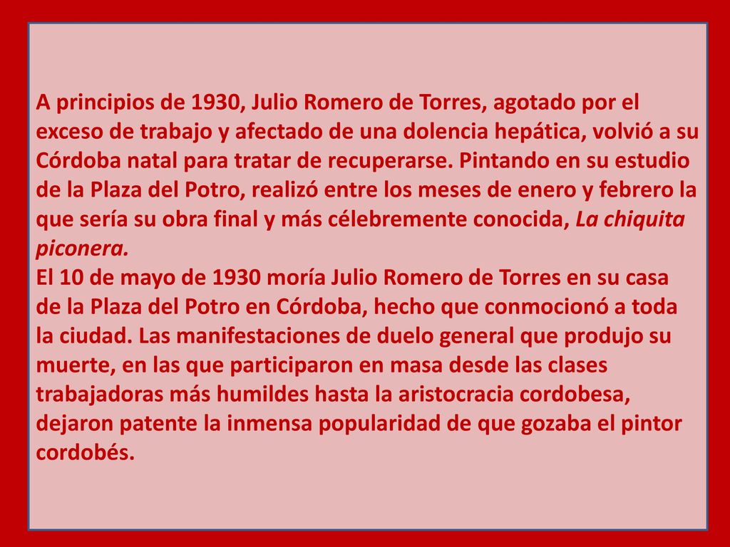 A principios de 1930, Julio Romero de Torres, agotado por el exceso de trabajo y afectado de una dolencia hepática, volvió a su Córdoba natal para tratar de recuperarse. Pintando en su estudio de la Plaza del Potro, realizó entre los meses de enero y febrero la que sería su obra final y más célebremente conocida, La chiquita piconera.
