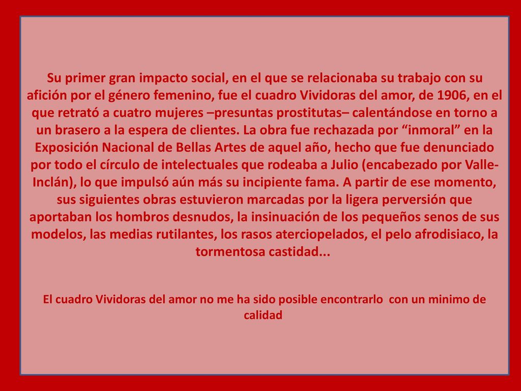 Su primer gran impacto social, en el que se relacionaba su trabajo con su afición por el género femenino, fue el cuadro Vividoras del amor, de 1906, en el que retrató a cuatro mujeres –presuntas prostitutas– calentándose en torno a un brasero a la espera de clientes. La obra fue rechazada por inmoral en la Exposición Nacional de Bellas Artes de aquel año, hecho que fue denunciado por todo el círculo de intelectuales que rodeaba a Julio (encabezado por Valle-Inclán), lo que impulsó aún más su incipiente fama. A partir de ese momento, sus siguientes obras estuvieron marcadas por la ligera perversión que aportaban los hombros desnudos, la insinuación de los pequeños senos de sus modelos, las medias rutilantes, los rasos aterciopelados, el pelo afrodisiaco, la tormentosa castidad...