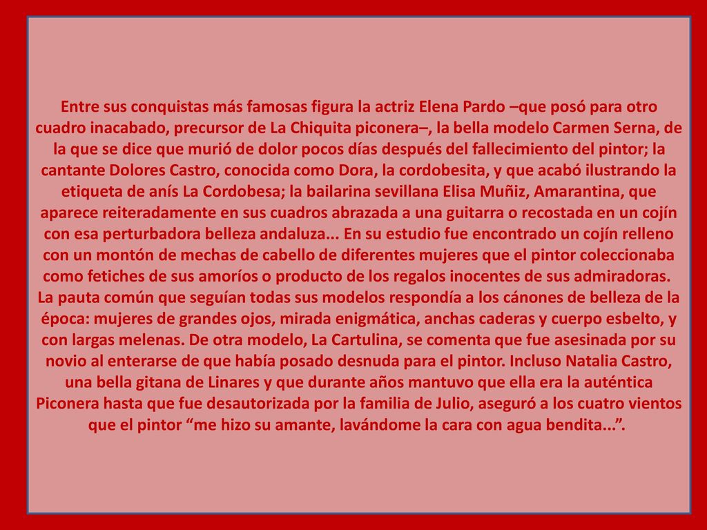 Entre sus conquistas más famosas figura la actriz Elena Pardo –que posó para otro cuadro inacabado, precursor de La Chiquita piconera–, la bella modelo Carmen Serna, de la que se dice que murió de dolor pocos días después del fallecimiento del pintor; la cantante Dolores Castro, conocida como Dora, la cordobesita, y que acabó ilustrando la etiqueta de anís La Cordobesa; la bailarina sevillana Elisa Muñiz, Amarantina, que aparece reiteradamente en sus cuadros abrazada a una guitarra o recostada en un cojín con esa perturbadora belleza andaluza...