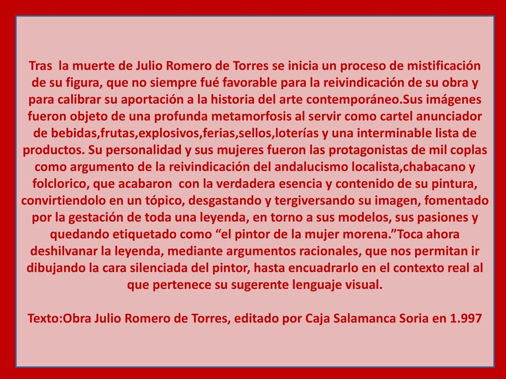 Tras la muerte de Julio Romero de Torres se inicia un proceso de mistificación de su figura, que no siempre fué favorable para la reivindicación de su obra y para calibrar su aportación a la historia del arte contemporáneo.Sus imágenes fueron objeto de una profunda metamorfosis al servir como cartel anunciador de bebidas,frutas,explosivos,ferias,sellos,loterías y una interminable lista de productos. Su personalidad y sus mujeres fueron las protagonistas de mil coplas como argumento de la reivindicación del andalucismo localista,chabacano y folclorico, que acabaron con la verdadera esencia y contenido de su pintura, convirtiendolo en un tópico, desgastando y tergiversando su imagen, fomentado por la gestación de toda una leyenda, en torno a sus modelos, sus pasiones y quedando etiquetado como el pintor de la mujer morena. Toca ahora deshilvanar la leyenda, mediante argumentos racionales, que nos permitan ir dibujando la cara silenciada del pintor, hasta encuadrarlo en el contexto real al que pertenece su sugerente lenguaje visual.