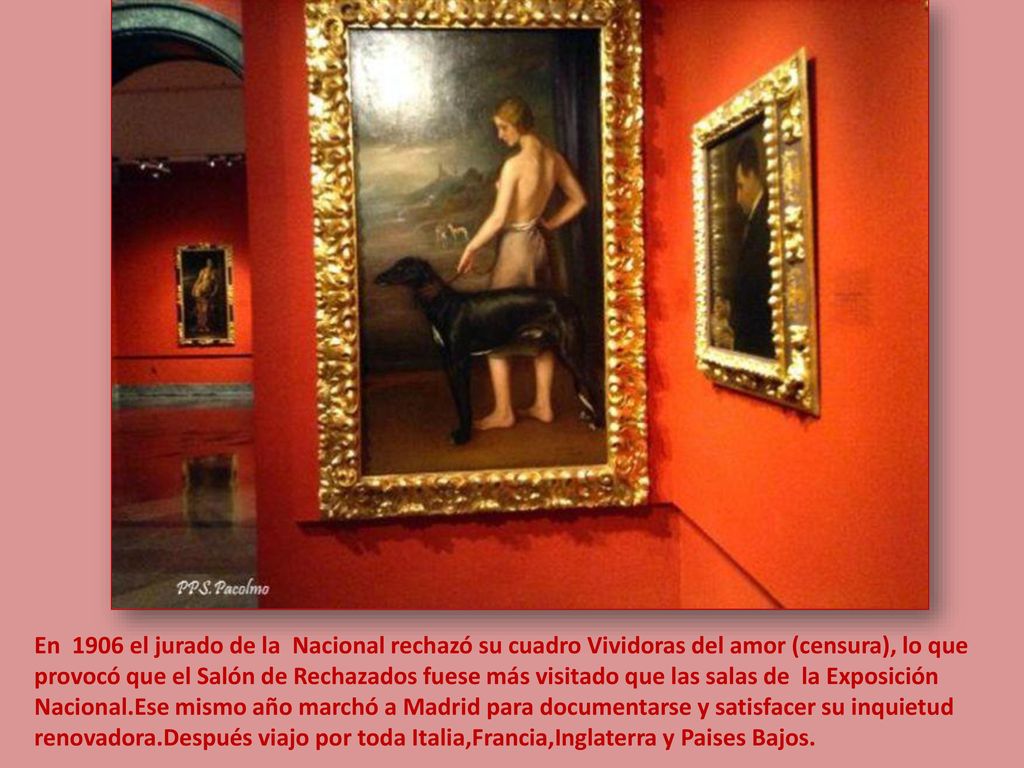 En 1906 el jurado de la Nacional rechazó su cuadro Vividoras del amor (censura), lo que provocó que el Salón de Rechazados fuese más visitado que las salas de la Exposición Nacional.Ese mismo año marchó a Madrid para documentarse y satisfacer su inquietud renovadora.Después viajo por toda Italia,Francia,Inglaterra y Paises Bajos.